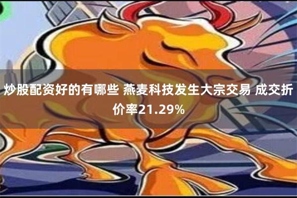 炒股配资好的有哪些 燕麦科技发生大宗交易 成交折价率21.29%