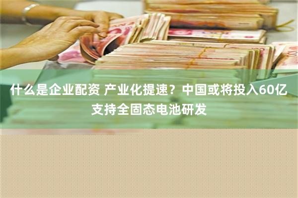 什么是企业配资 产业化提速？中国或将投入60亿支持全固态电池研发