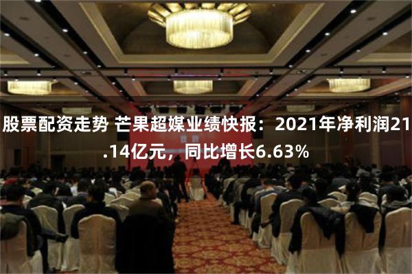 股票配资走势 芒果超媒业绩快报：2021年净利润21.14亿元，同比增长6.63%