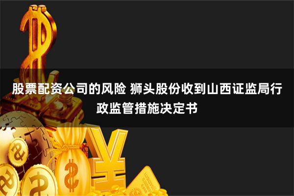 股票配资公司的风险 狮头股份收到山西证监局行政监管措施决定书