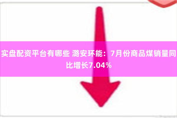 实盘配资平台有哪些 潞安环能：7月份商品煤销量同比增长7.04%