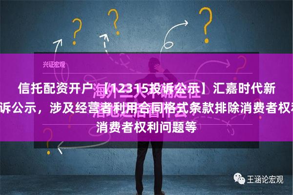 信托配资开户 【12315投诉公示】汇嘉时代新增2件投诉公示，涉及经营者利用合同格式条款排除消费者权利问题等