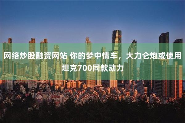 网络炒股融资网站 你的梦中情车，大力仑炮或使用坦克700同款动力