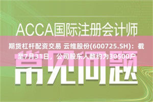 期货杠杆配资交易 云维股份(600725.SH)：截至7月31日，公司股东人数约为30500户