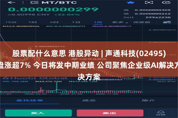 股票配什么意思 港股异动 | 声通科技(02495)尾盘涨超7% 今日将发中期业绩 公司聚焦企业级AI解决方案