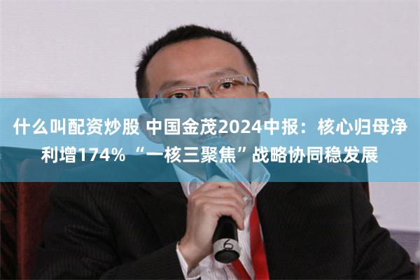 什么叫配资炒股 中国金茂2024中报：核心归母净利增174% “一核三聚焦”战略协同稳发展