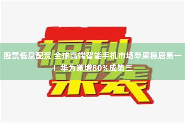 股票低息配资 全球高端智能手机市场苹果稳居第一！华为激增80%成第三