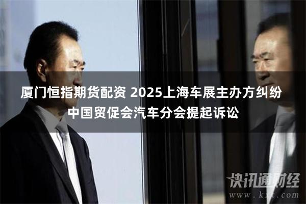 厦门恒指期货配资 2025上海车展主办方纠纷 中国贸促会汽车分会提起诉讼