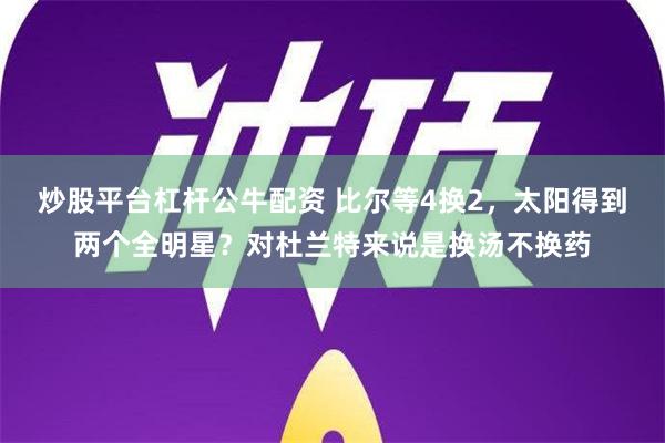 炒股平台杠杆公牛配资 比尔等4换2，太阳得到两个全明星？对杜兰特来说是换汤不换药