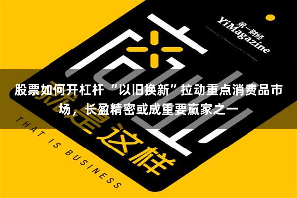 股票如何开杠杆 “以旧换新”拉动重点消费品市场，长盈精密或成重要赢家之一