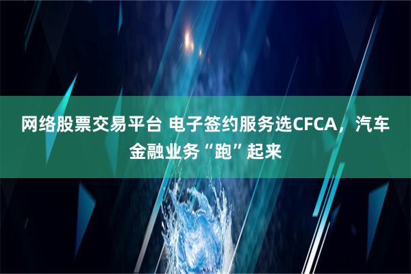 网络股票交易平台 电子签约服务选CFCA，汽车金融业务“跑”起来