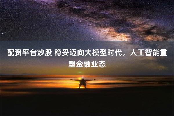 配资平台炒股 稳妥迈向大模型时代，人工智能重塑金融业态