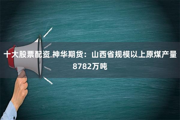 十大股票配资 神华期货：山西省规模以上原煤产量8782万吨