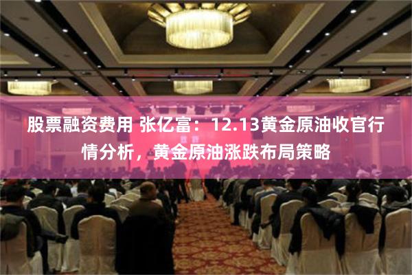 股票融资费用 张亿富：12.13黄金原油收官行情分析，黄金原油涨跌布局策略