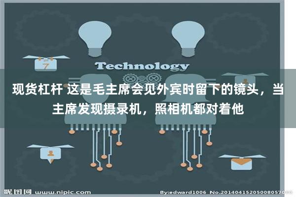 现货杠杆 这是毛主席会见外宾时留下的镜头，当主席发现摄录机，照相机都对着他