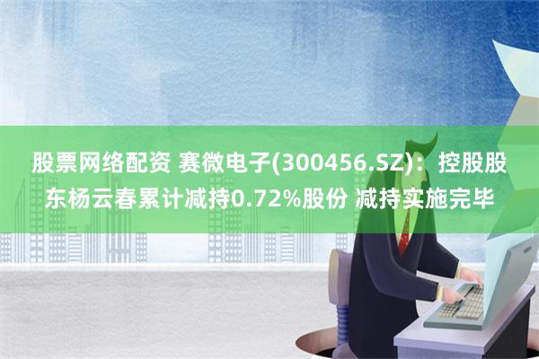 股票网络配资 赛微电子(300456.SZ)：控股股东杨云春累计减持0.72%股份 减持实施完毕