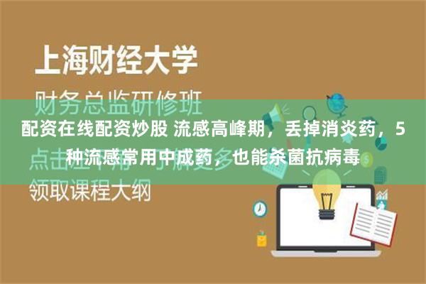 配资在线配资炒股 流感高峰期，丢掉消炎药，5种流感常用中成药，也能杀菌抗病毒