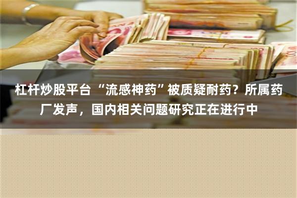 杠杆炒股平台 “流感神药”被质疑耐药？所属药厂发声，国内相关问题研究正在进行中