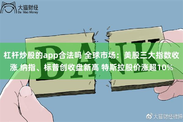 杠杆炒股的app合法吗 全球市场：美股三大指数收涨 纳指、标普创收盘新高 特斯拉股价涨超10%