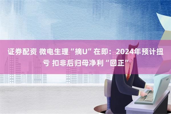 证劵配资 微电生理“摘U”在即：2024年预计扭亏 扣非后归母净利“回正”